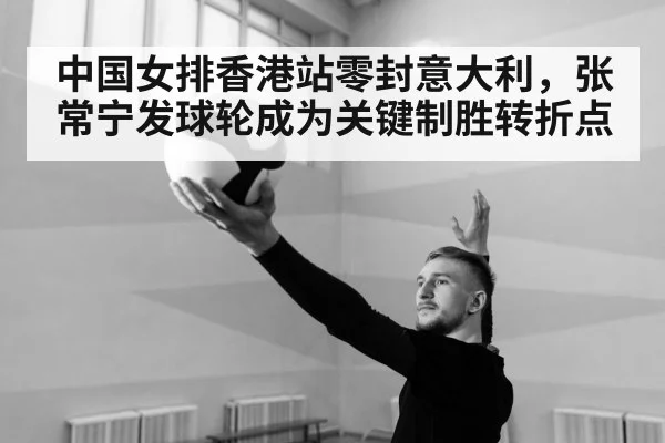 中国女排香港站零封意大利，张常宁发球轮成为关键制胜转折点
