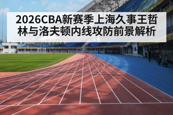2026CBA新赛季上海久事王哲林与洛夫顿内线攻防前景解析
